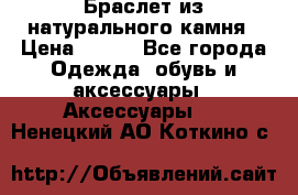 Браслет из натурального камня › Цена ­ 700 - Все города Одежда, обувь и аксессуары » Аксессуары   . Ненецкий АО,Коткино с.